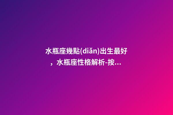 水瓶座幾點(diǎn)出生最好，水瓶座性格解析-按出生日期詳解